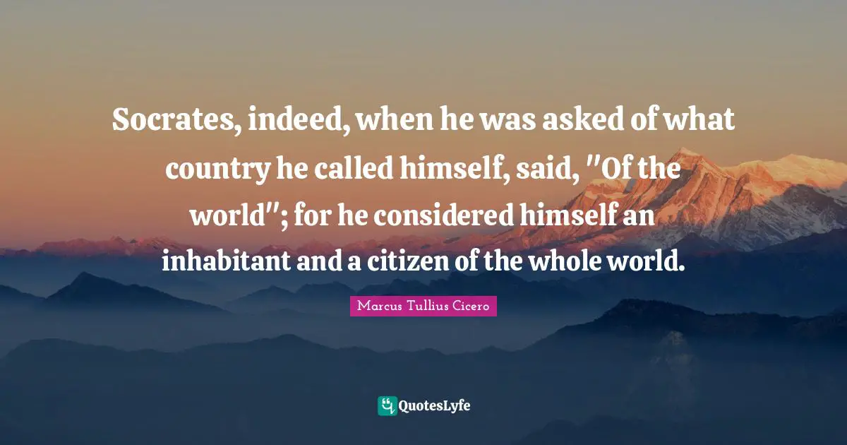 Socrates, indeed, when he was asked of what country he called himself, said, "Of the world"; for he considered himself an inhabitant and a citizen of the whole world.