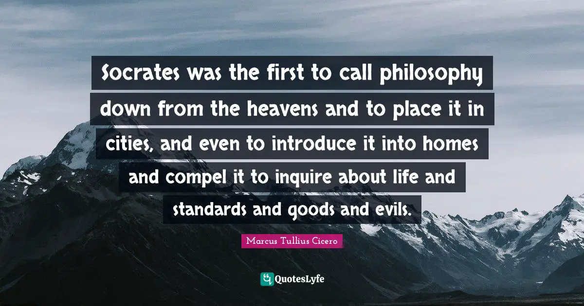 Socrates was the first to call philosophy down from the heavens and to place it in cities, and even to introduce it into homes and compel it to inquire about life and standards and goods and evils.