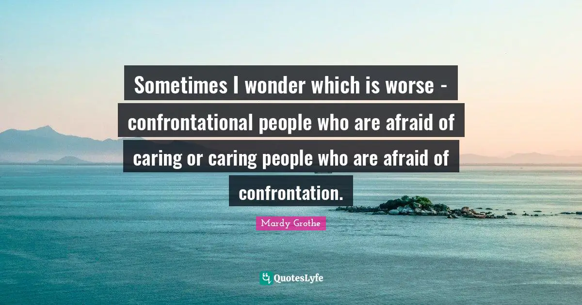 Sometimes I wonder which is worse - confrontational people who are afraid of caring or caring people who are afraid of confrontation.