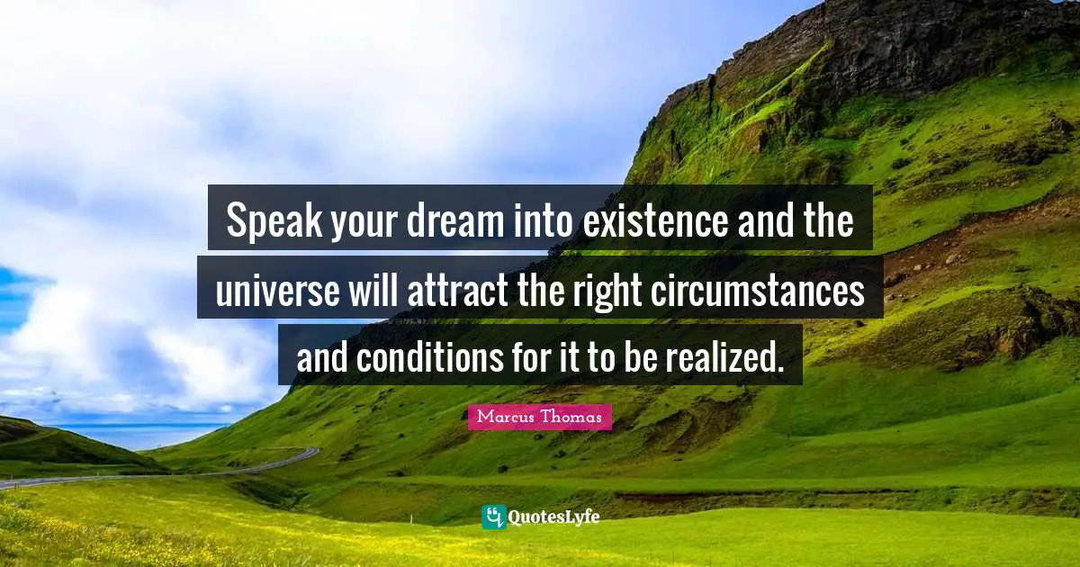 Speak your dream into existence and the universe will attract the right circumstances and conditions for it to be realized.