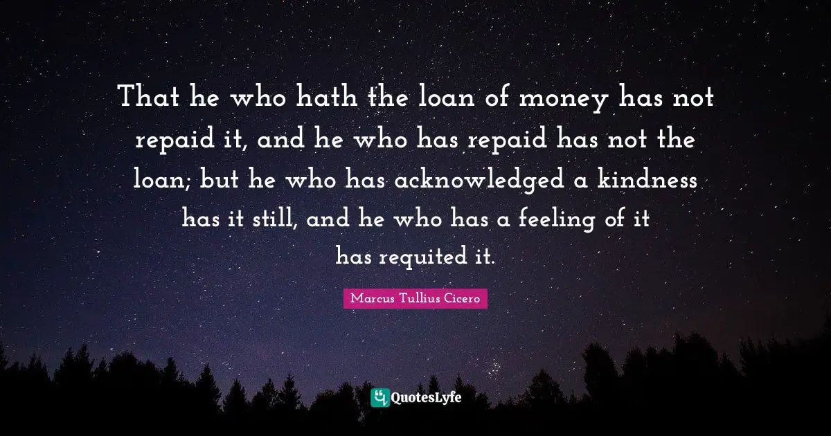 That he who hath the loan of money has not repaid it, and he who has repaid has not the loan; but he who has acknowledged a kindness has it still, and he who has a feeling of it has requited it.