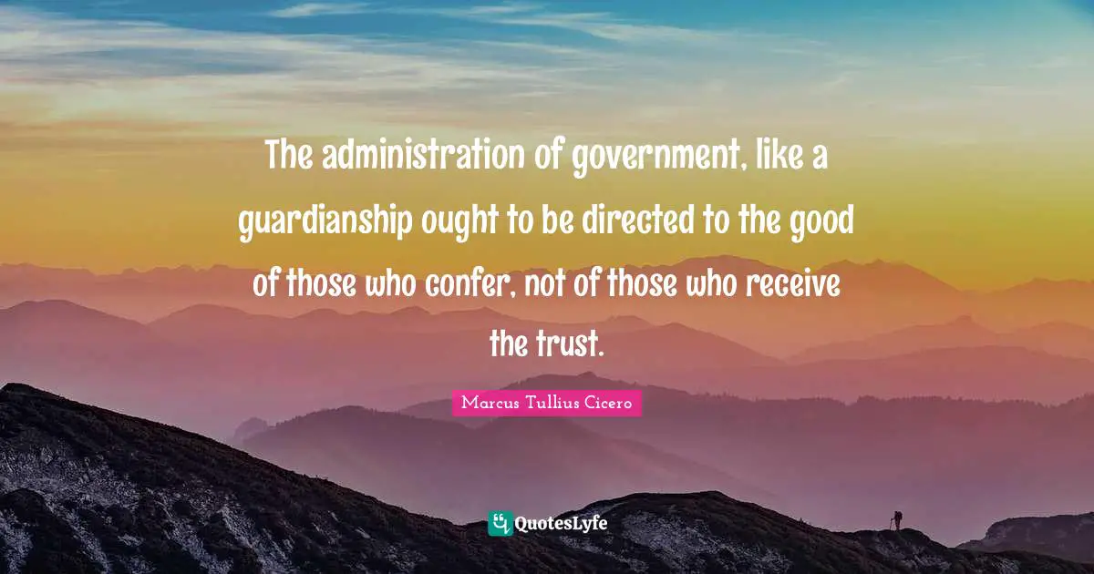 The administration of government, like a guardianship ought to be directed to the good of those who confer, not of those who receive the trust.