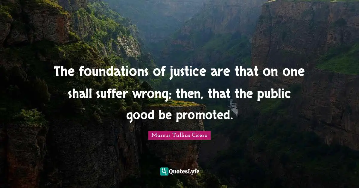 The foundations of justice are that on one shall suffer wrong; then, that the public good be promoted.