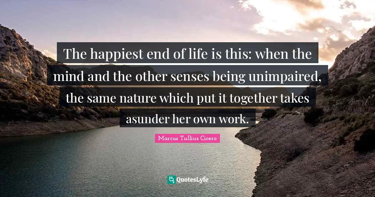 The happiest end of life is this: when the mind and the other senses being unimpaired, the same nature which put it together takes asunder her own work.