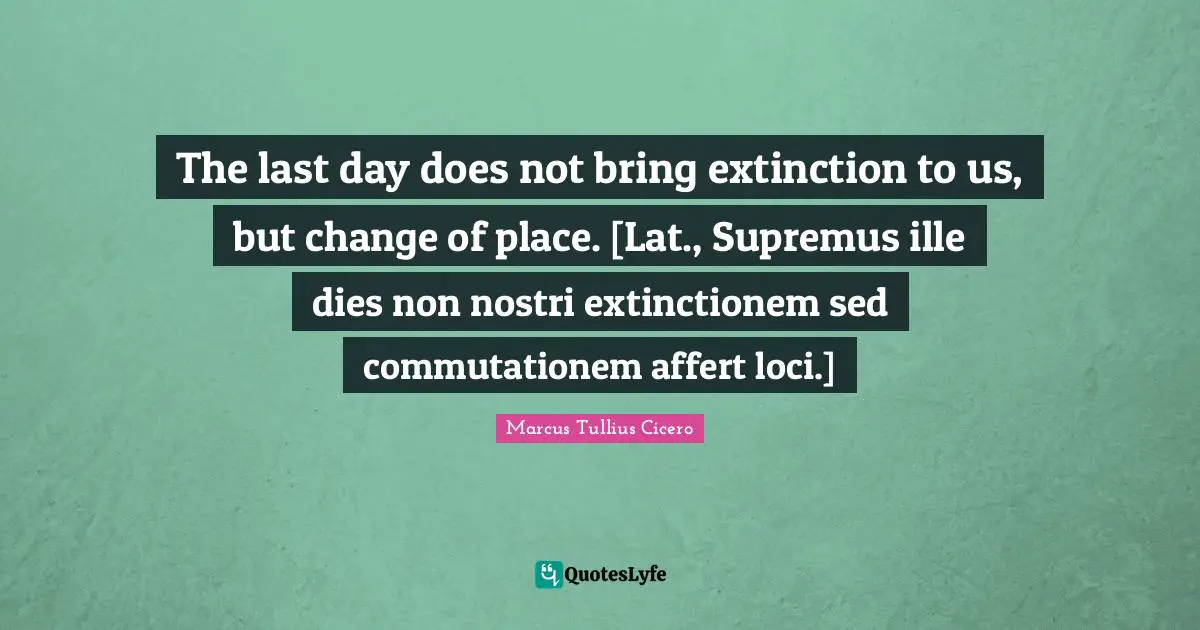 The last day does not bring extinction to us, but change of place. [Lat., Supremus ille dies non nostri extinctionem sed commutationem affert loci.]