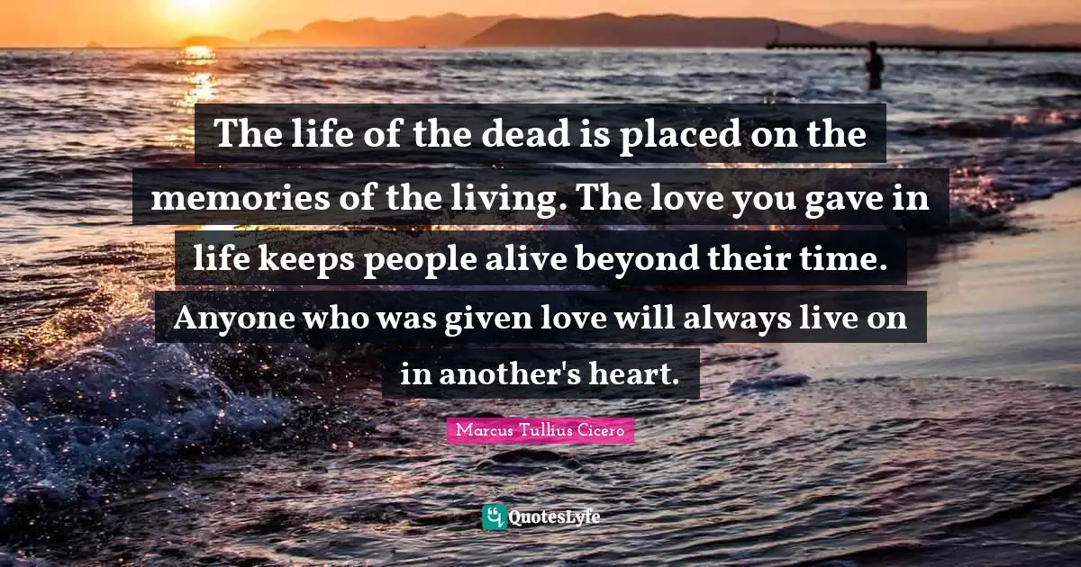Given Quotes: "The life of the dead is placed on the memories of the living. The love you gave in life keeps people alive beyond their time. Anyone who was given love will always live on in another's heart."