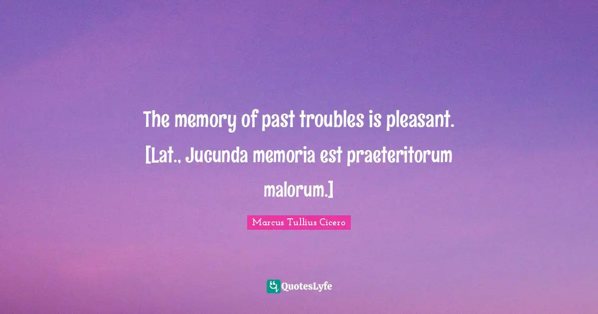 The memory of past troubles is pleasant. [Lat., Jucunda memoria est praeteritorum malorum.]