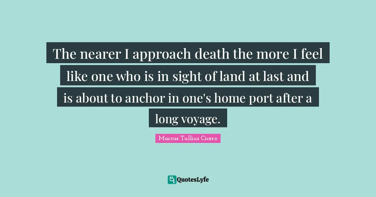 The nearer I approach death the more I feel like one who is in sight of land at last and is about to anchor in one's home port after a long voyage.