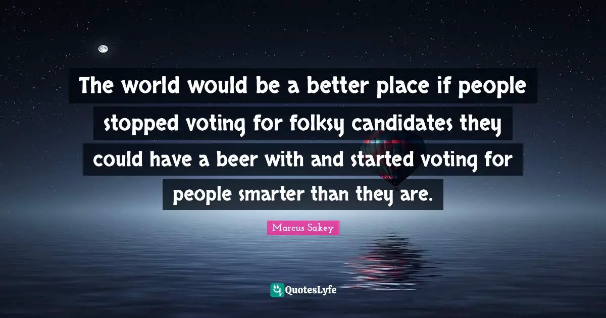 The world would be a better place if people stopped voting for folksy candidates they could have a beer with and started voting for people smarter than they are.