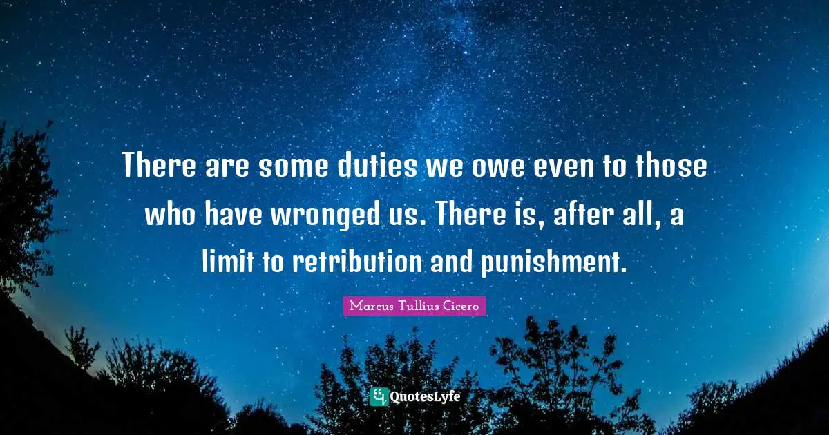 There are some duties we owe even to those who have wronged us. There is, after all, a limit to retribution and punishment.