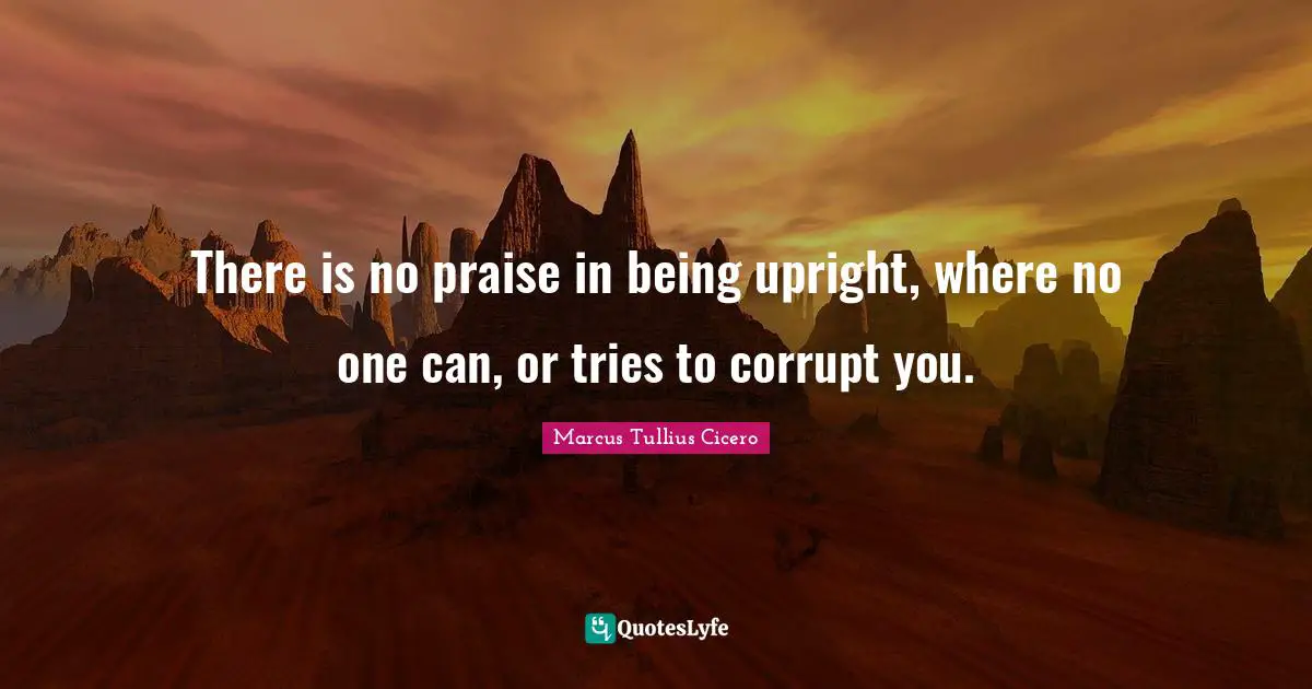 There is no praise in being upright, where no one can, or tries to corrupt you.