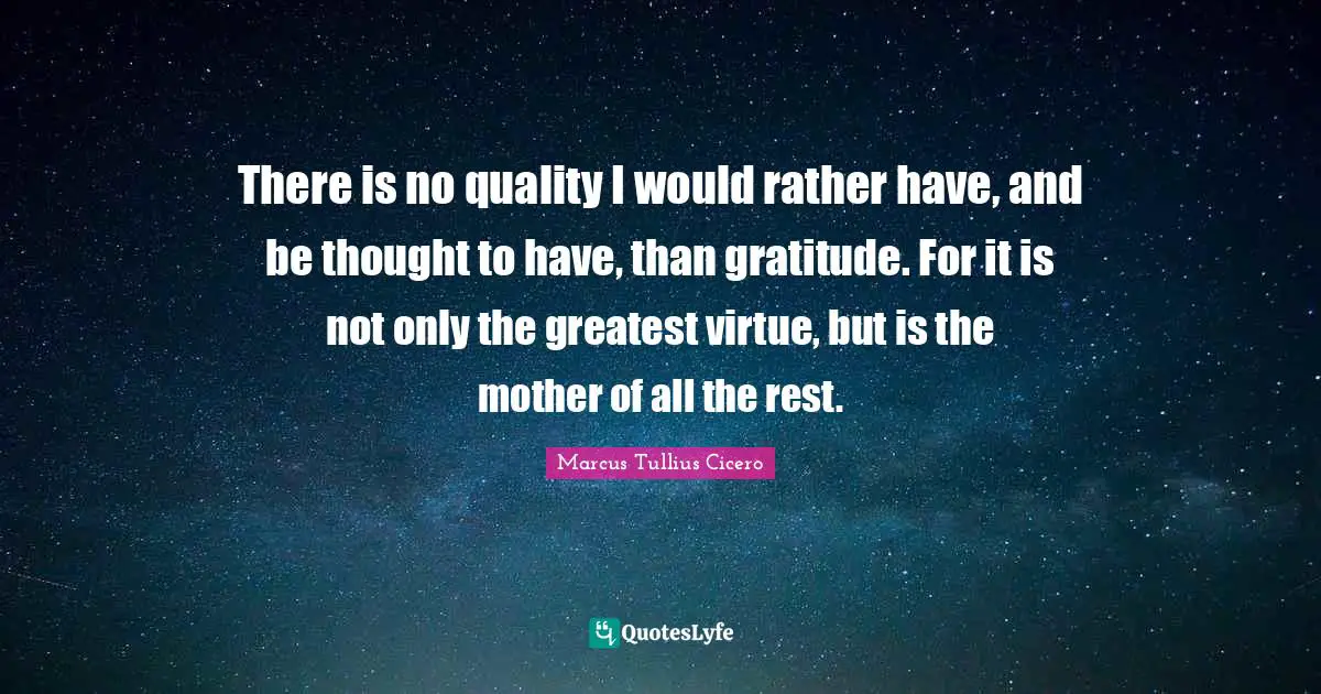There is no quality I would rather have, and be thought to have, than gratitude. For it is not only the greatest virtue, but is the mother of all the rest.