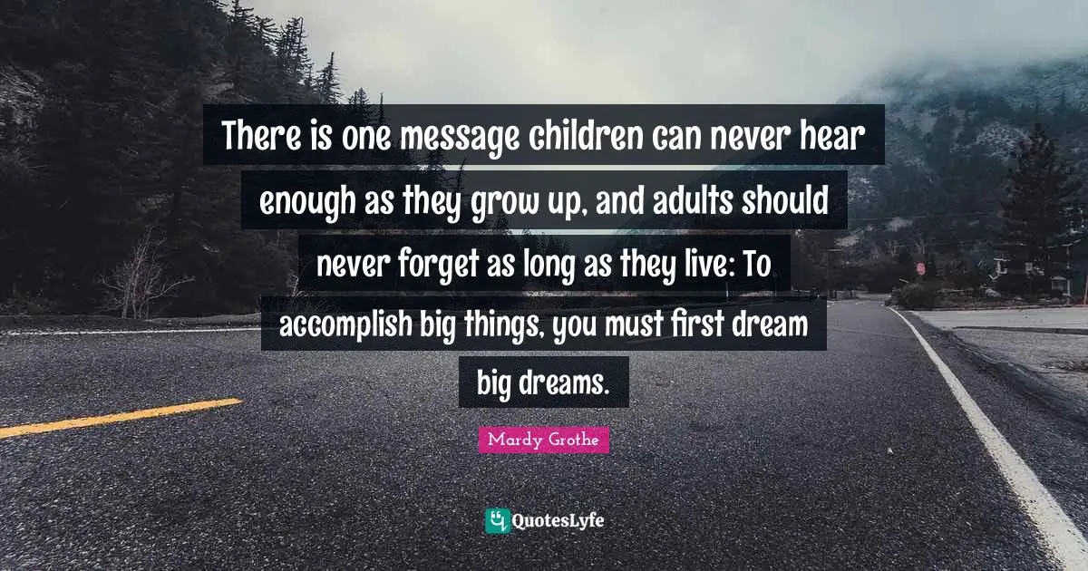 Mardy Grothe Quotes: "There is one message children can never hear enough as they grow up, and adults should never forget as long as they live: To accomplish big things, you must first dream big dreams."