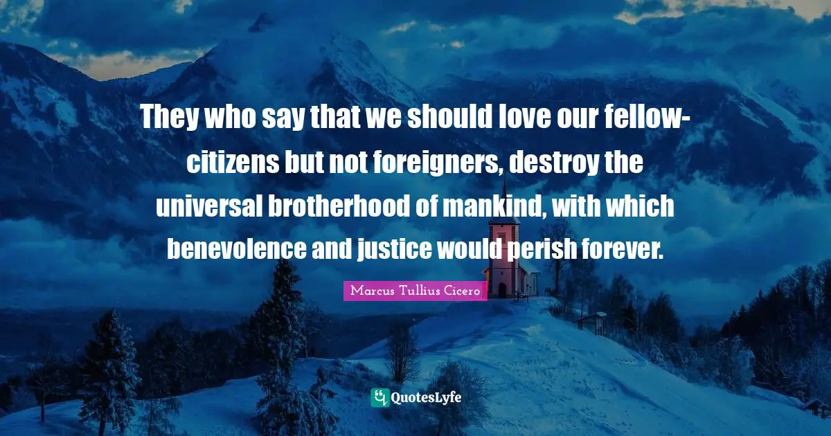 Marcus Tullius Cicero Quotes: "They who say that we should love our fellow-citizens but not foreigners, destroy the universal brotherhood of mankind, with which benevolence and justice would perish forever."