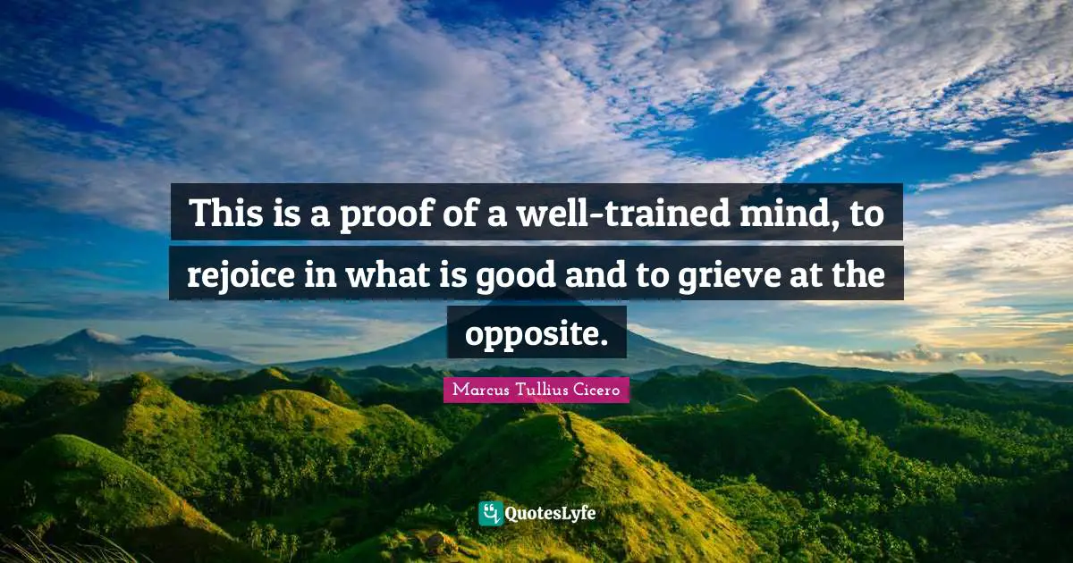 This is a proof of a well-trained mind, to rejoice in what is good and to grieve at the opposite.