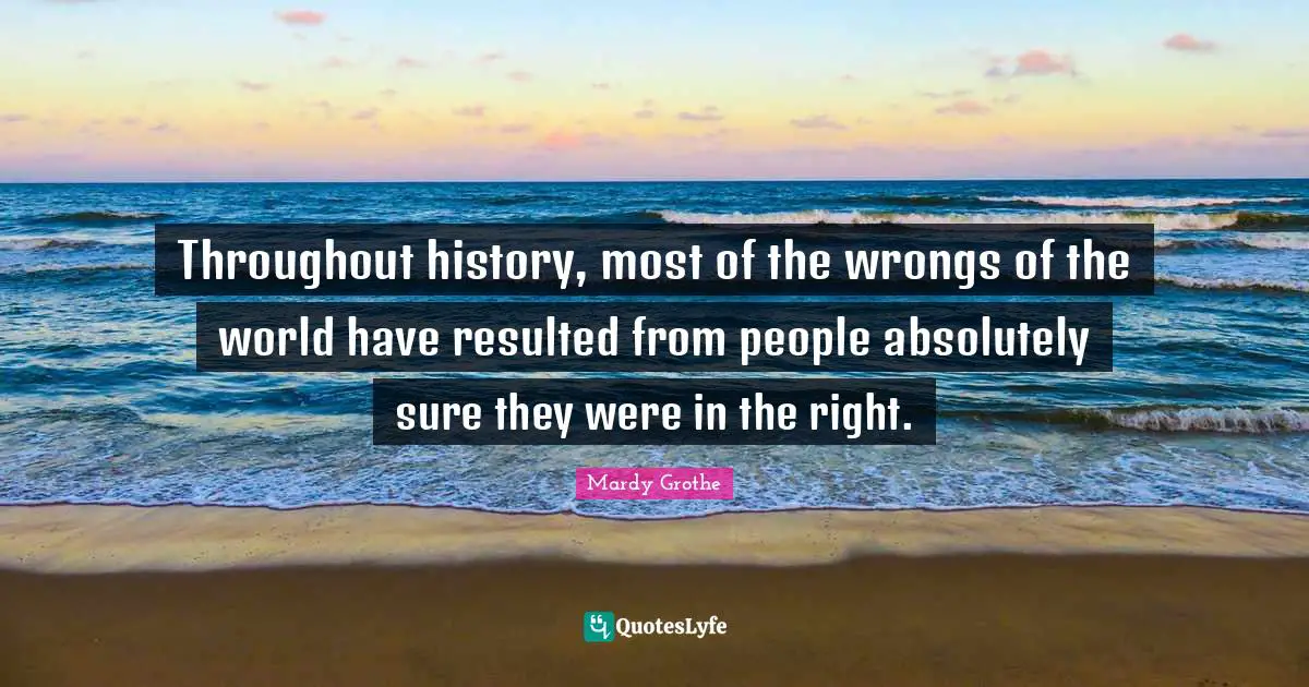 Throughout history, most of the wrongs of the world have resulted from people absolutely sure they were in the right.