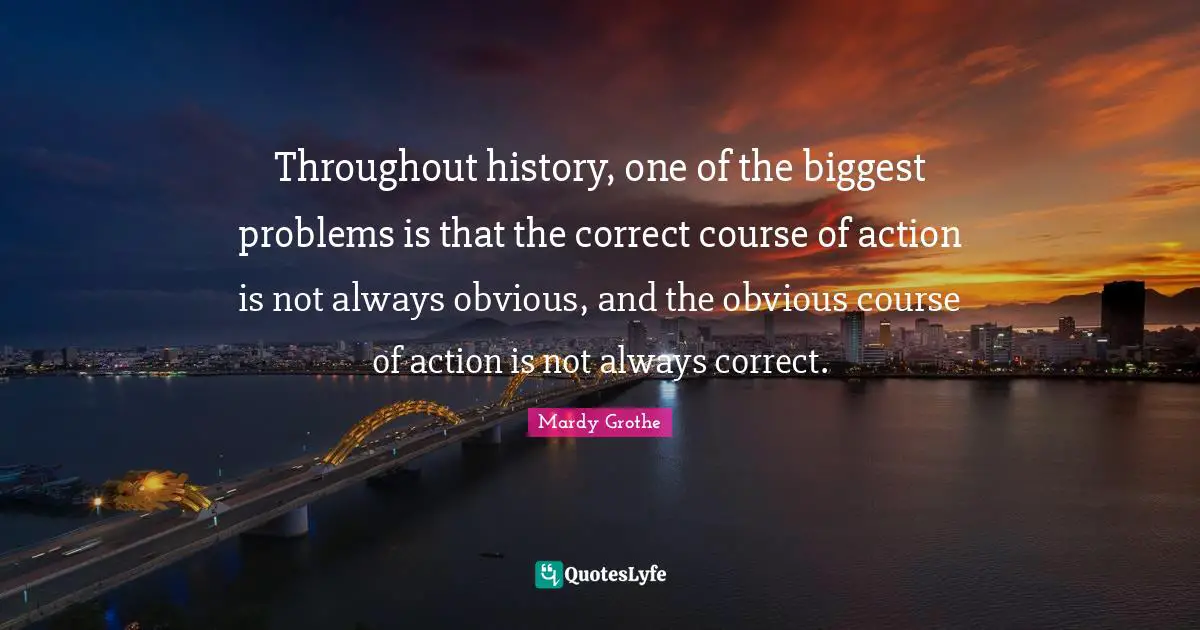Mardy Grothe Quotes: "Throughout history, one of the biggest problems is that the correct course of action is not always obvious, and the obvious course of action is not always correct."