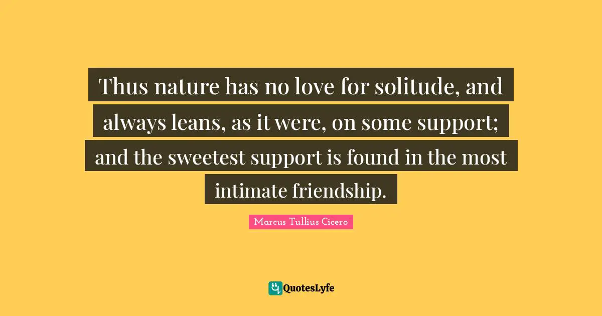 Thus nature has no love for solitude, and always leans, as it were, on some support; and the sweetest support is found in the most intimate friendship.