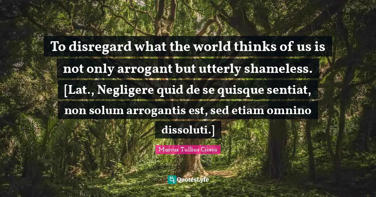 To disregard what the world thinks of us is not only arrogant but utterly shameless. [Lat., Negligere quid de se quisque sentiat, non solum arrogantis est, sed etiam omnino dissoluti.]