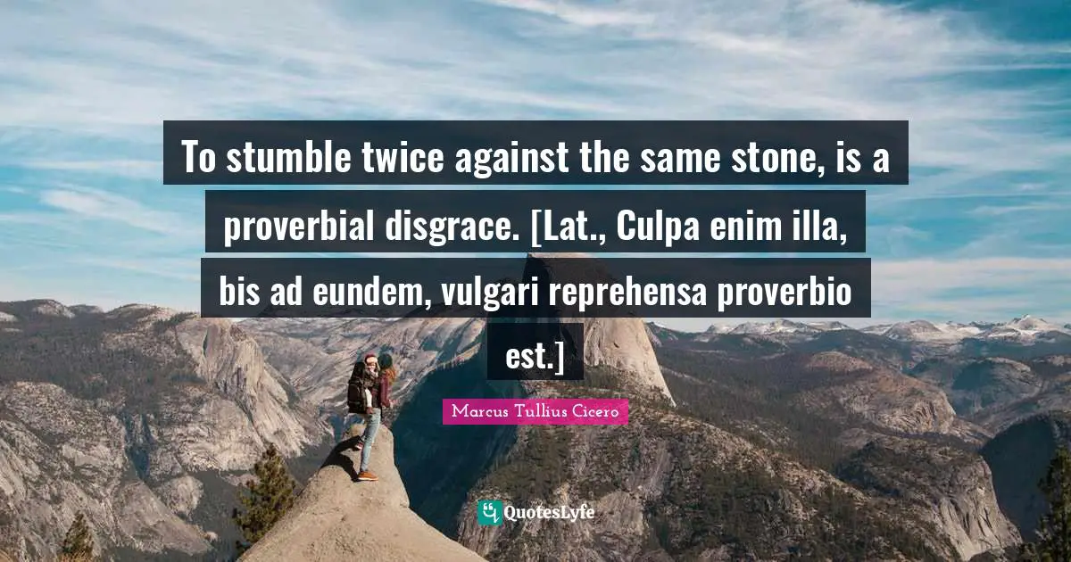 To stumble twice against the same stone, is a proverbial disgrace. [Lat., Culpa enim illa, bis ad eundem, vulgari reprehensa proverbio est.]
