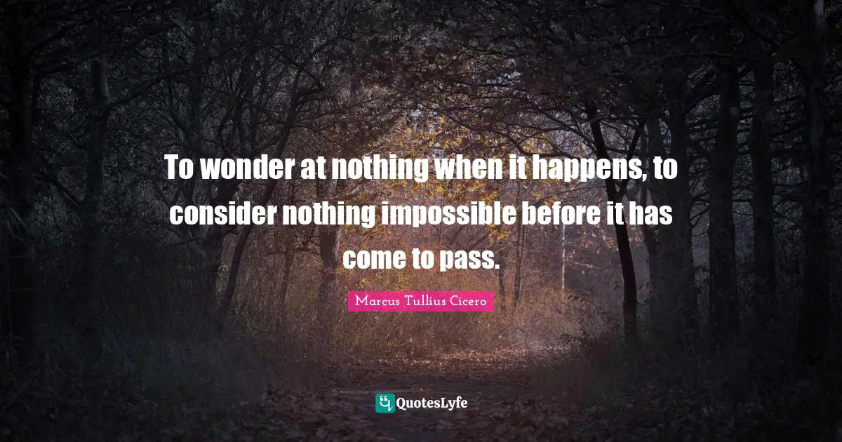To wonder at nothing when it happens, to consider nothing impossible before it has come to pass.