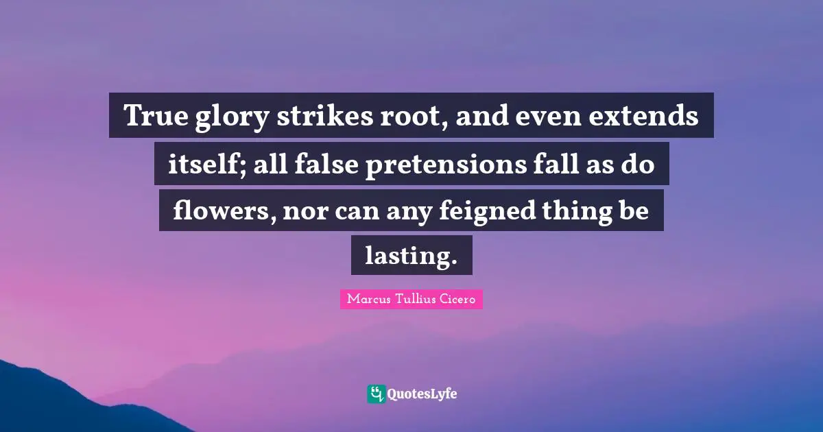 True glory strikes root, and even extends itself; all false pretensions fall as do flowers, nor can any feigned thing be lasting.