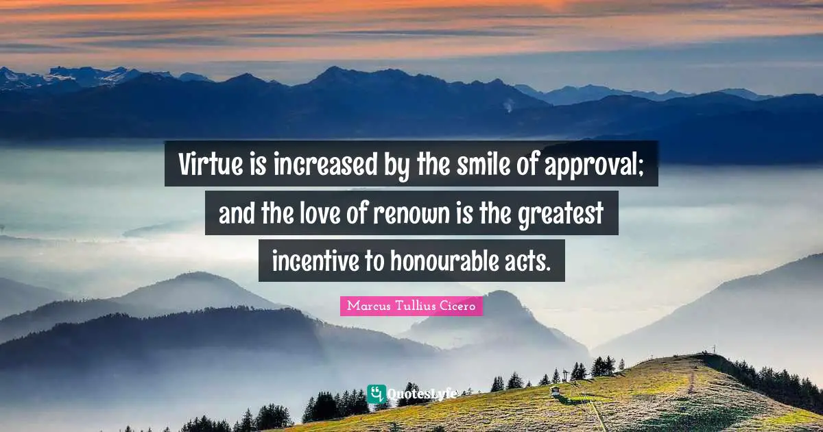 Virtue is increased by the smile of approval; and the love of renown is the greatest incentive to honourable acts.