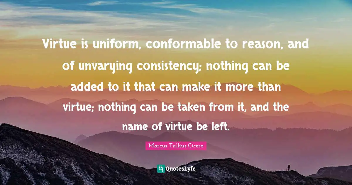 Virtue is uniform, conformable to reason, and of unvarying consistency; nothing can be added to it that can make it more than virtue; nothing can be taken from it, and the name of virtue be left.