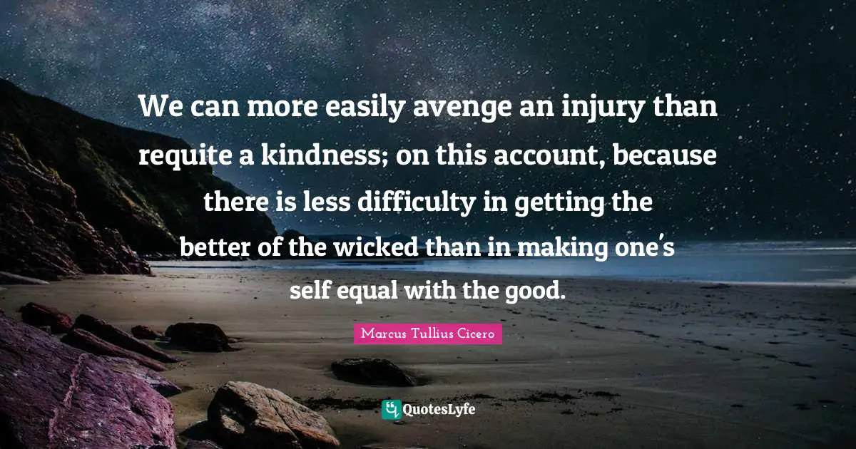 We can more easily avenge an injury than requite a kindness; on this account, because there is less difficulty in getting the better of the wicked than in making one's self equal with the good.