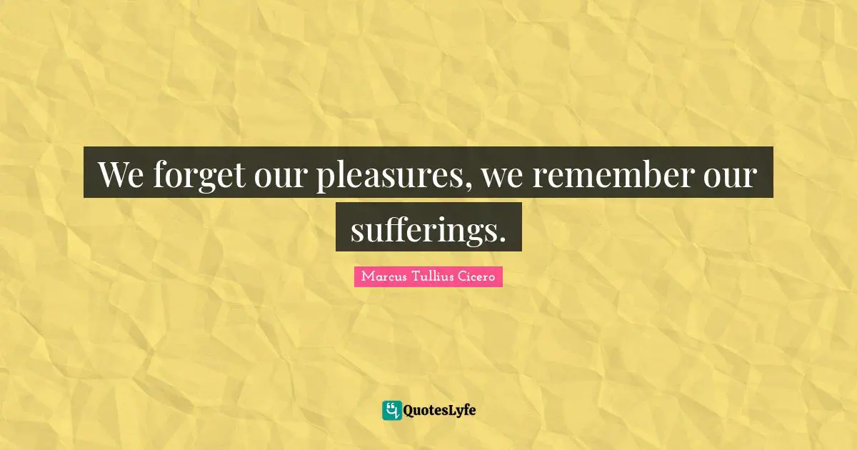 We forget our pleasures, we remember our sufferings.