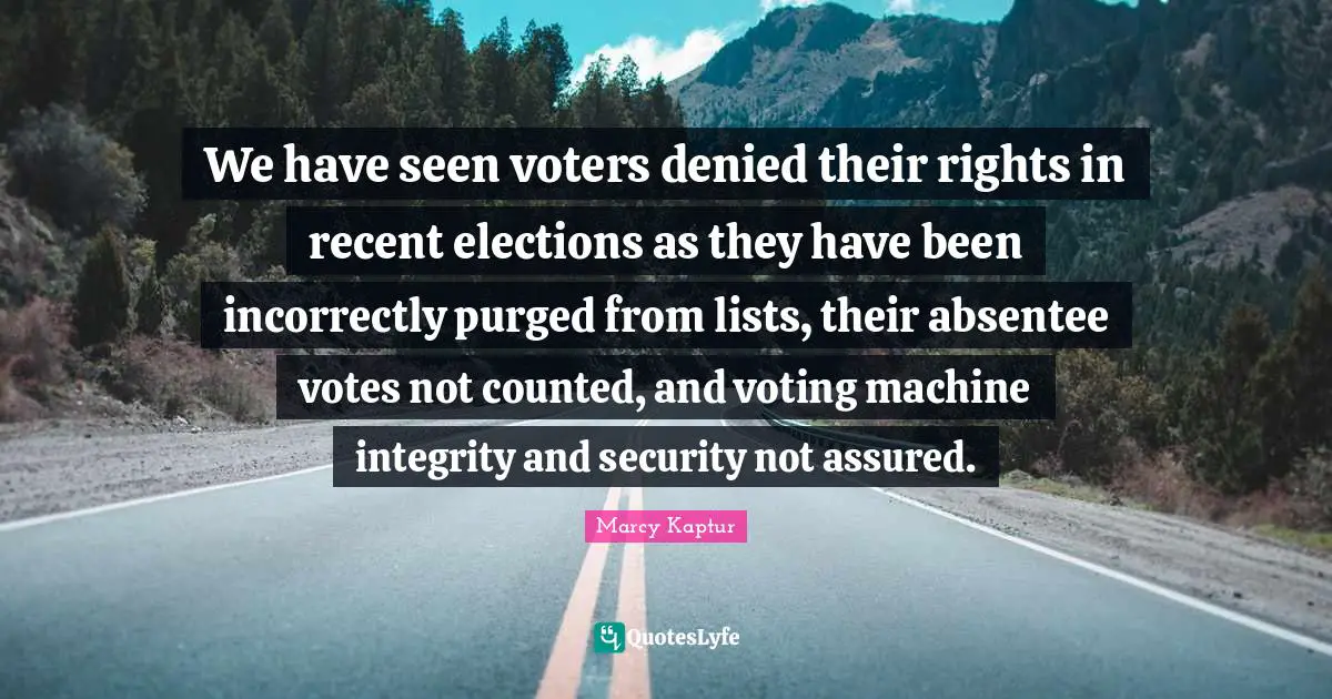 We have seen voters denied their rights in recent elections as they have been incorrectly purged from lists, their absentee votes not counted, and voting machine integrity and security not assured.
