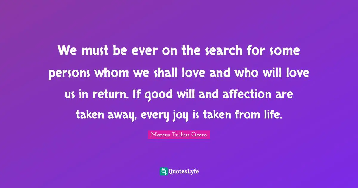 We must be ever on the search for some persons whom we shall love and who will love us in return. If good will and affection are taken away, every joy is taken from life.