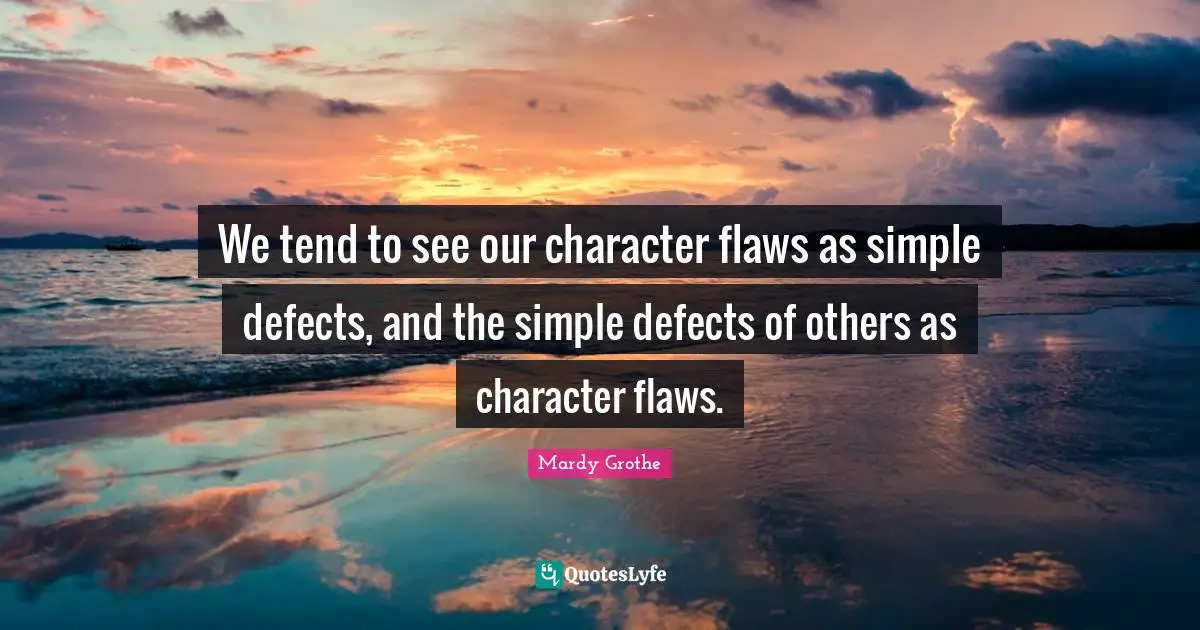 We tend to see our character flaws as simple defects, and the simple defects of others as character flaws.