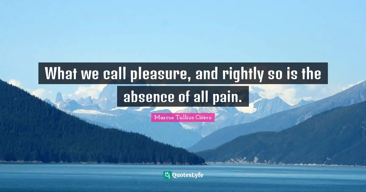 What we call pleasure, and rightly so is the absence of all pain.