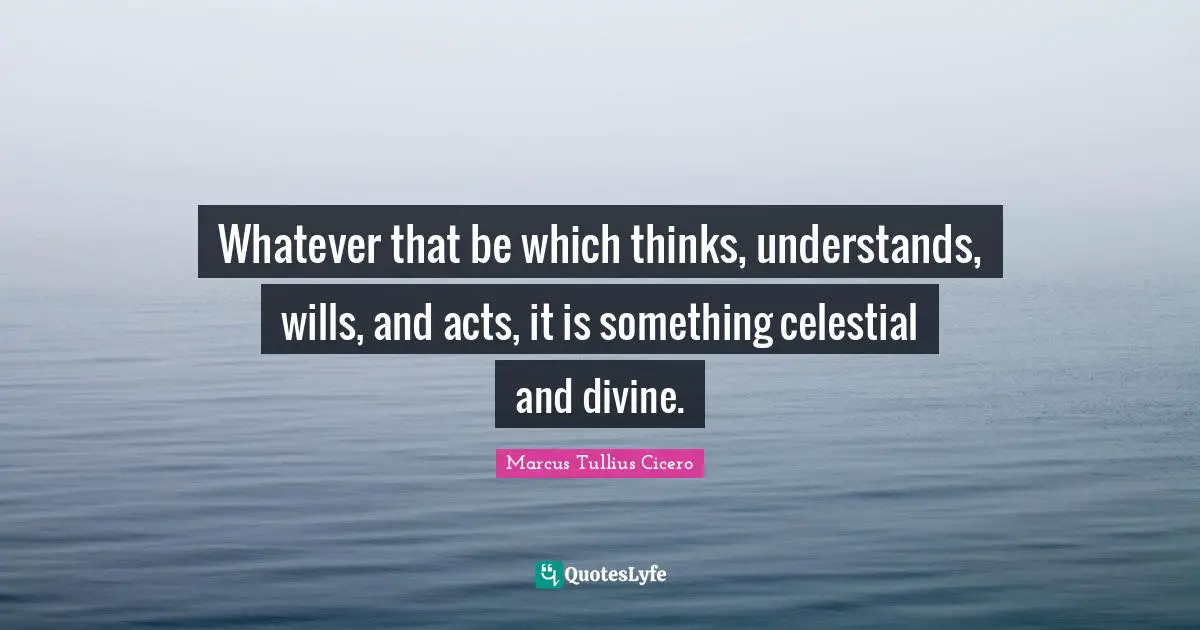 Whatever that be which thinks, understands, wills, and acts, it is something celestial and divine.