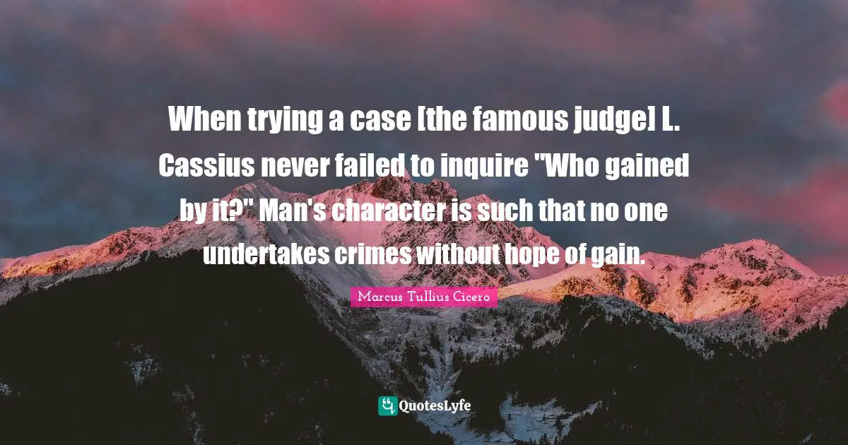 When trying a case [the famous judge] L. Cassius never failed to inquire "Who gained by it?" Man's character is such that no one undertakes crimes without hope of gain.