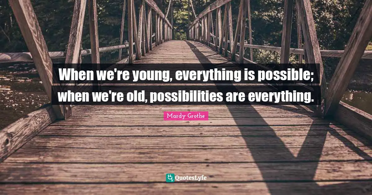 When we're young, everything is possible; when we're old, possibilities are everything.