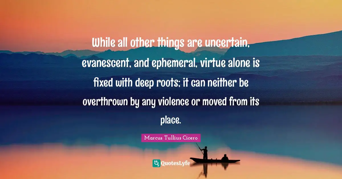 While all other things are uncertain, evanescent, and ephemeral, virtue alone is fixed with deep roots; it can neither be overthrown by any violence or moved from its place.