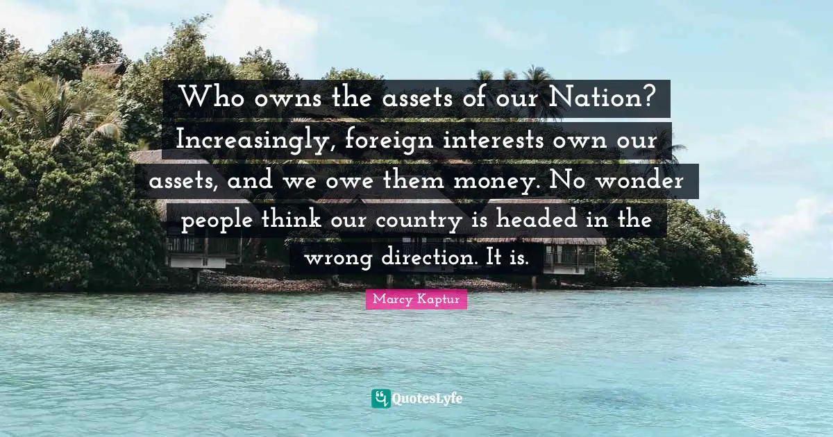 Who owns the assets of our Nation? Increasingly, foreign interests own our assets, and we owe them money. No wonder people think our country is headed in the wrong direction. It is.