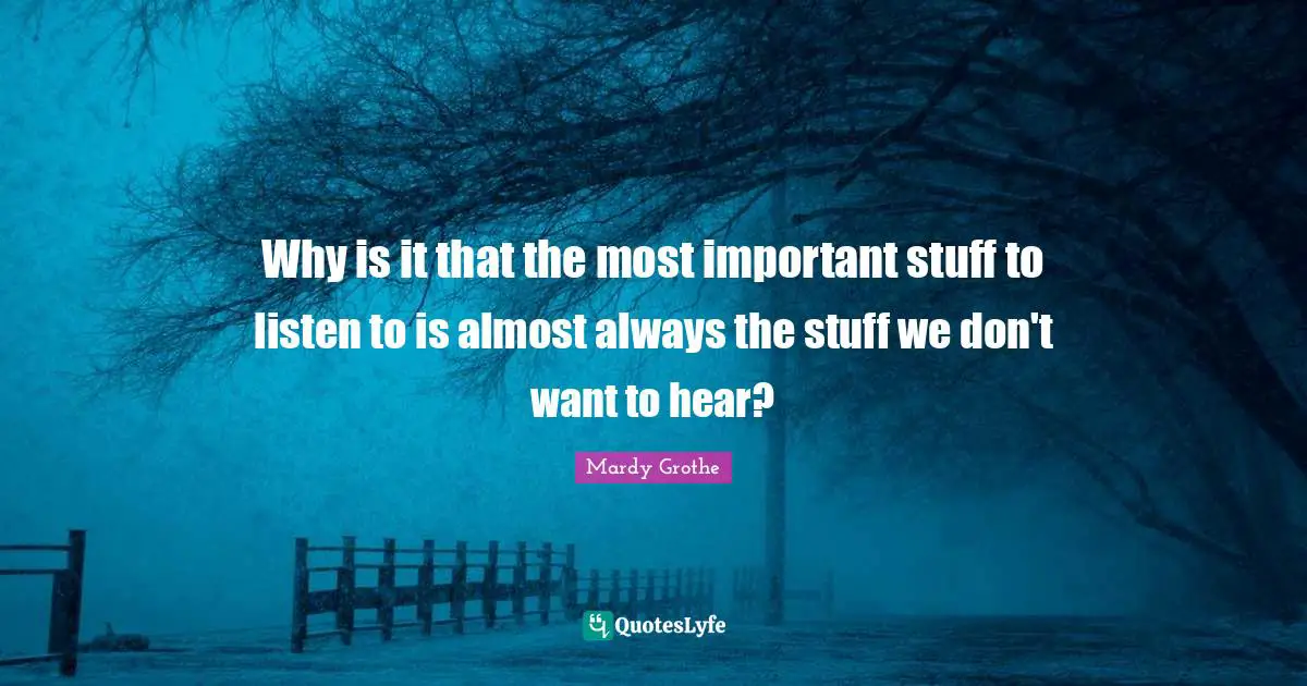 Mardy Grothe Quotes: "Why is it that the most important stuff to listen to is almost always the stuff we don't want to hear?"