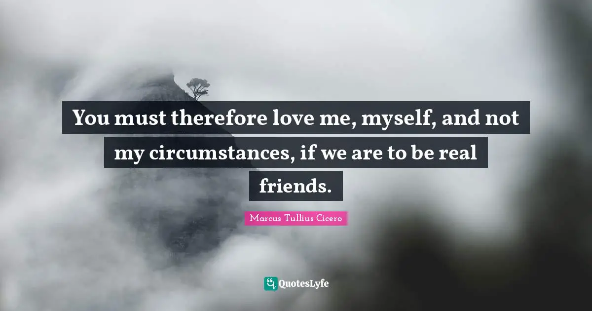 You must therefore love me, myself, and not my circumstances, if we are to be real friends.