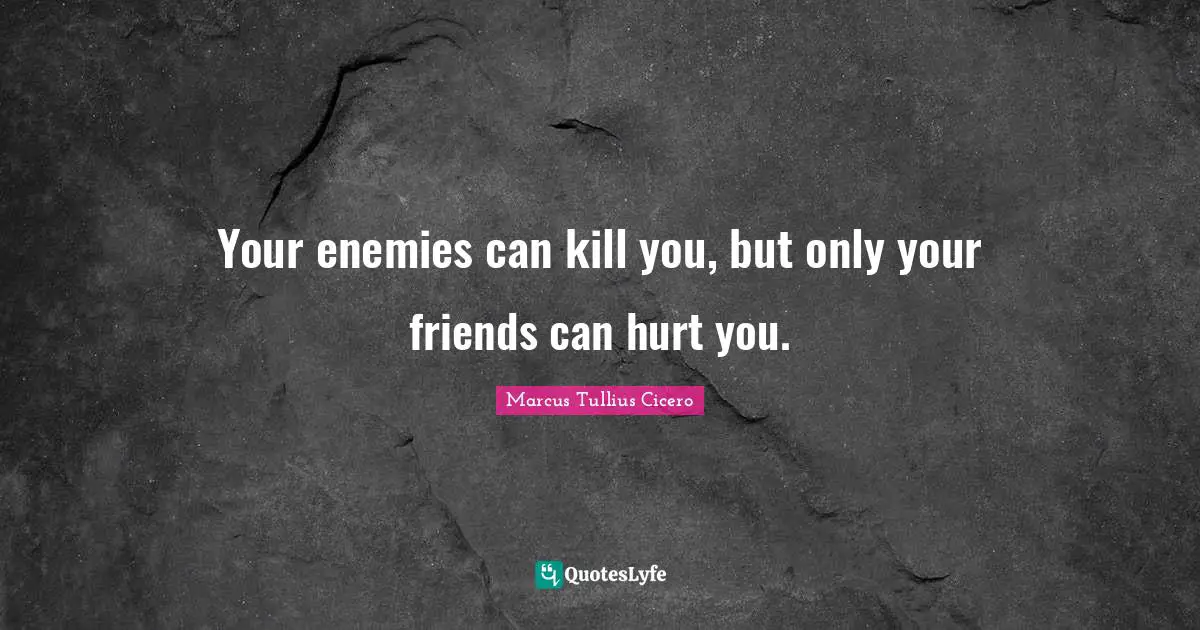 Your enemies can kill you, but only your friends can hurt you.
