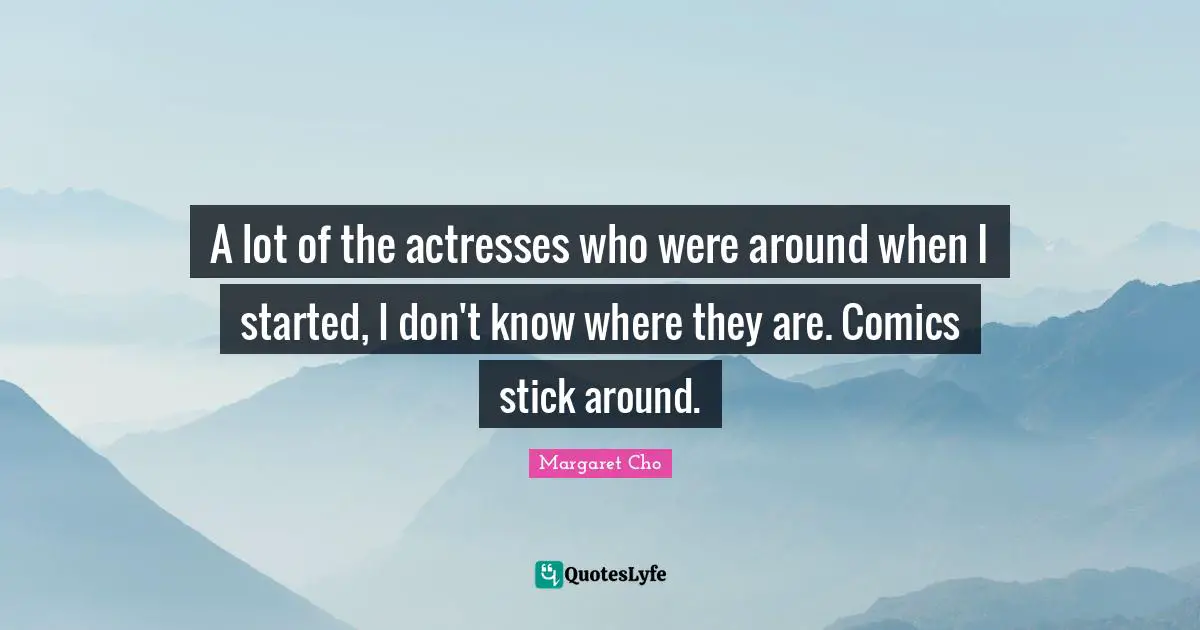 A lot of the actresses who were around when I started, I don't know where they are. Comics stick around.