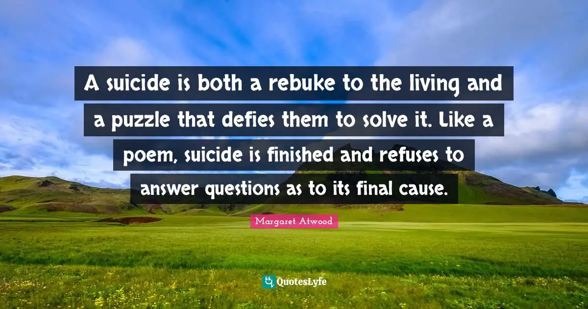 A suicide is both a rebuke to the living and a puzzle that defies them to solve it. Like a poem, suicide is finished and refuses to answer questions as to its final cause.