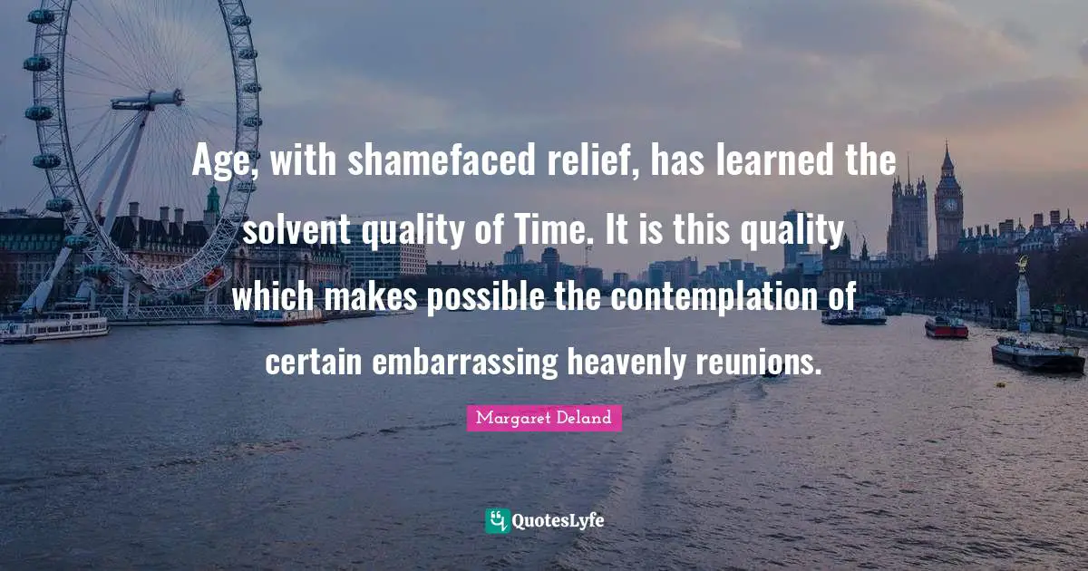 Age, with shamefaced relief, has learned the solvent quality of Time. It is this quality which makes possible the contemplation of certain embarrassing heavenly reunions.