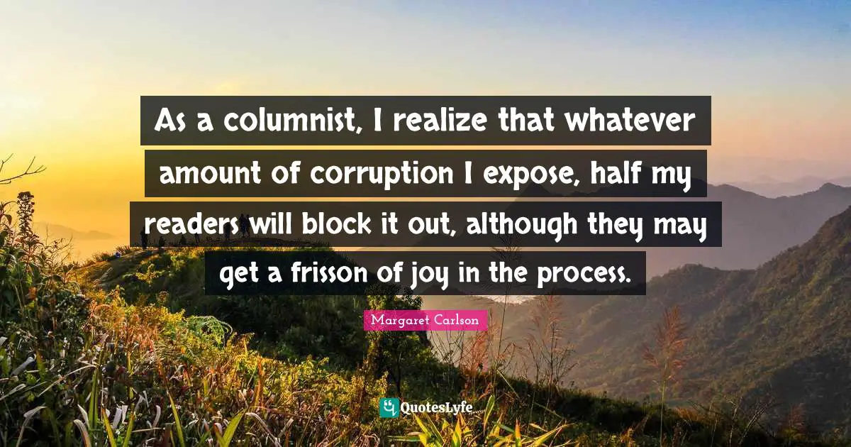 Amount Quotes: "As a columnist, I realize that whatever amount of corruption I expose, half my readers will block it out, although they may get a frisson of joy in the process."