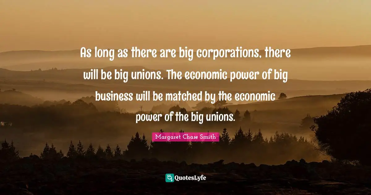As long as there are big corporations, there will be big unions. The economic power of big business will be matched by the economic power of the big unions.