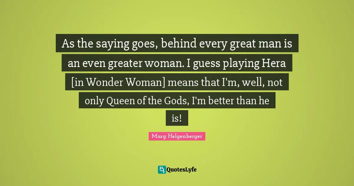 As the saying goes, behind every great man is an even greater woman. I guess playing Hera [in Wonder Woman] means that I'm, well, not only Queen of the Gods, I'm better than he is!