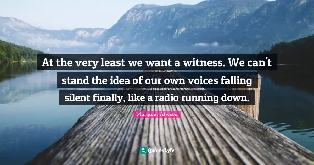 At the very least we want a witness. We can't stand the idea of our own voices falling silent finally, like a radio running down.