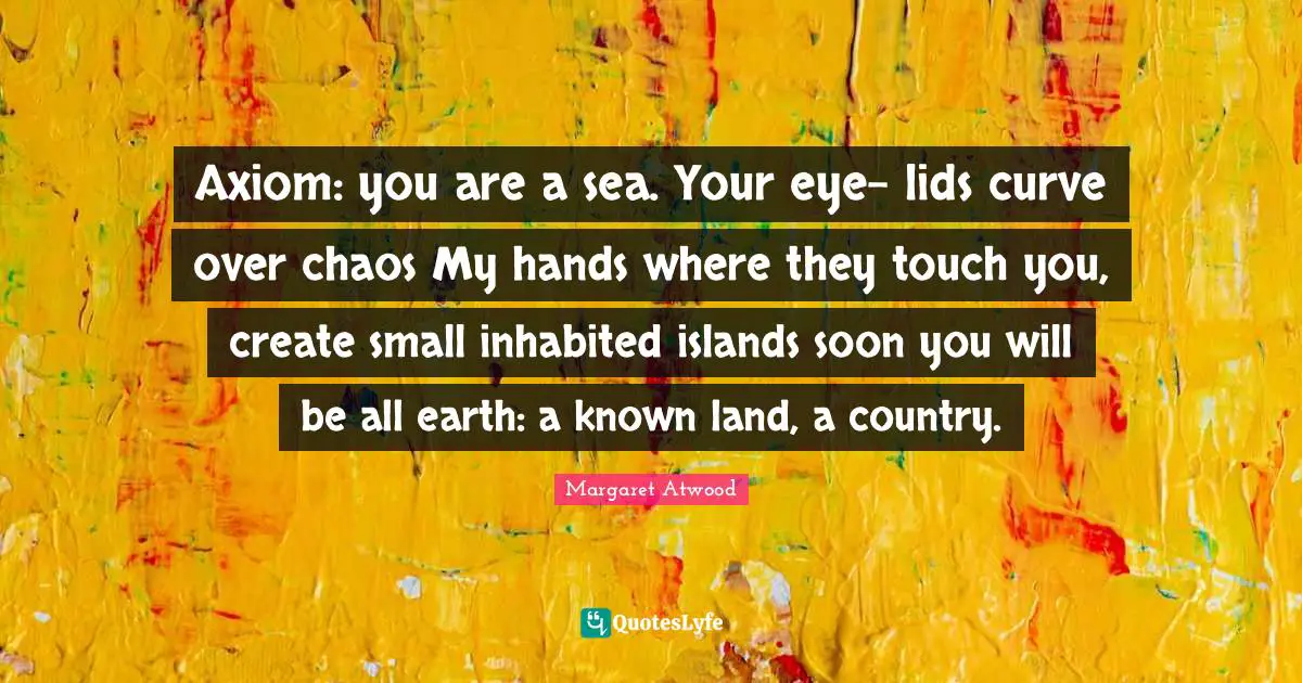 Axiom: you are a sea. Your eye- lids curve over chaos My hands where they touch you, create small inhabited islands soon you will be all earth: a known land, a country.